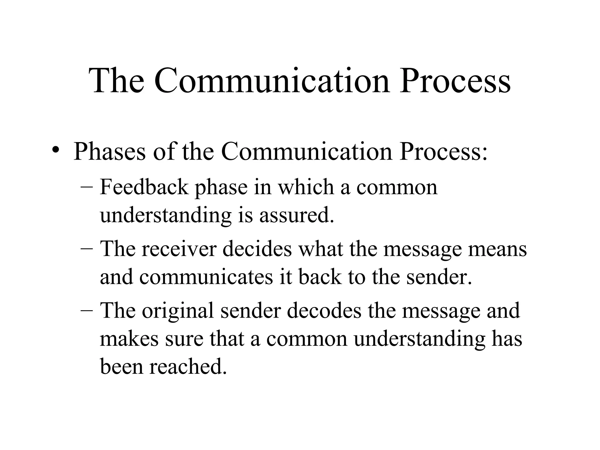 The Communication Process
• Phases of the Communication Process:
– Feedback phase in which a common
understanding is assured.
– The receiver decides what the message means
and communicates it back to the sender.
– The original sender decodes the message and
makes sure that a common understanding has
been reached.
 