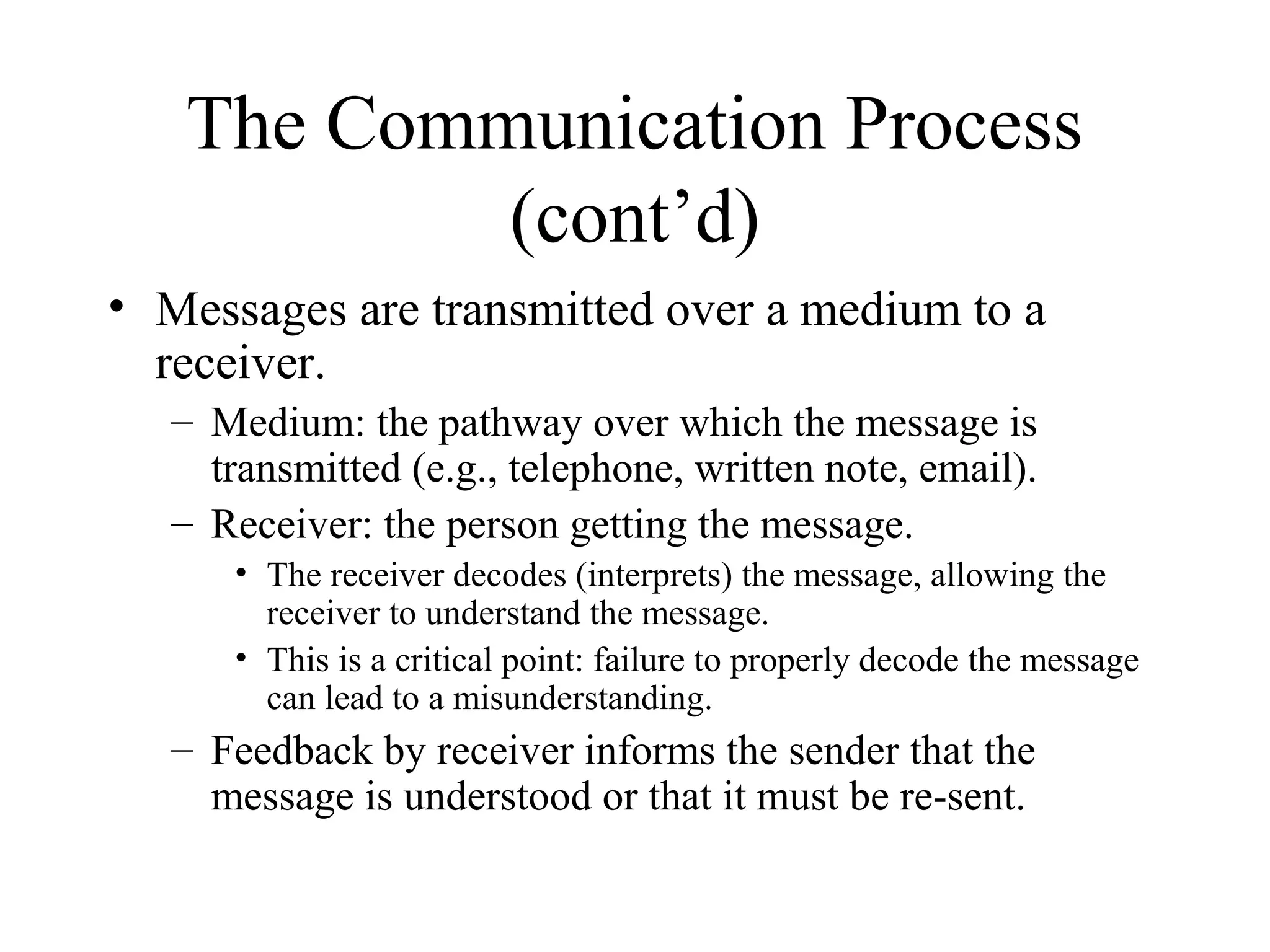 The Communication Process
(cont’d)
• Messages are transmitted over a medium to a
receiver.
– Medium: the pathway over which the message is
transmitted (e.g., telephone, written note, email).
– Receiver: the person getting the message.
• The receiver decodes (interprets) the message, allowing the
receiver to understand the message.
• This is a critical point: failure to properly decode the message
can lead to a misunderstanding.
– Feedback by receiver informs the sender that the
message is understood or that it must be re-sent.
 