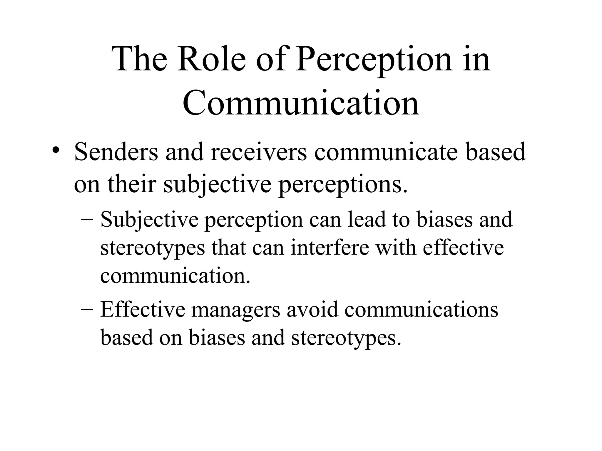The Role of Perception in
Communication
• Senders and receivers communicate based
on their subjective perceptions.
– Subjective perception can lead to biases and
stereotypes that can interfere with effective
communication.
– Effective managers avoid communications
based on biases and stereotypes.
 