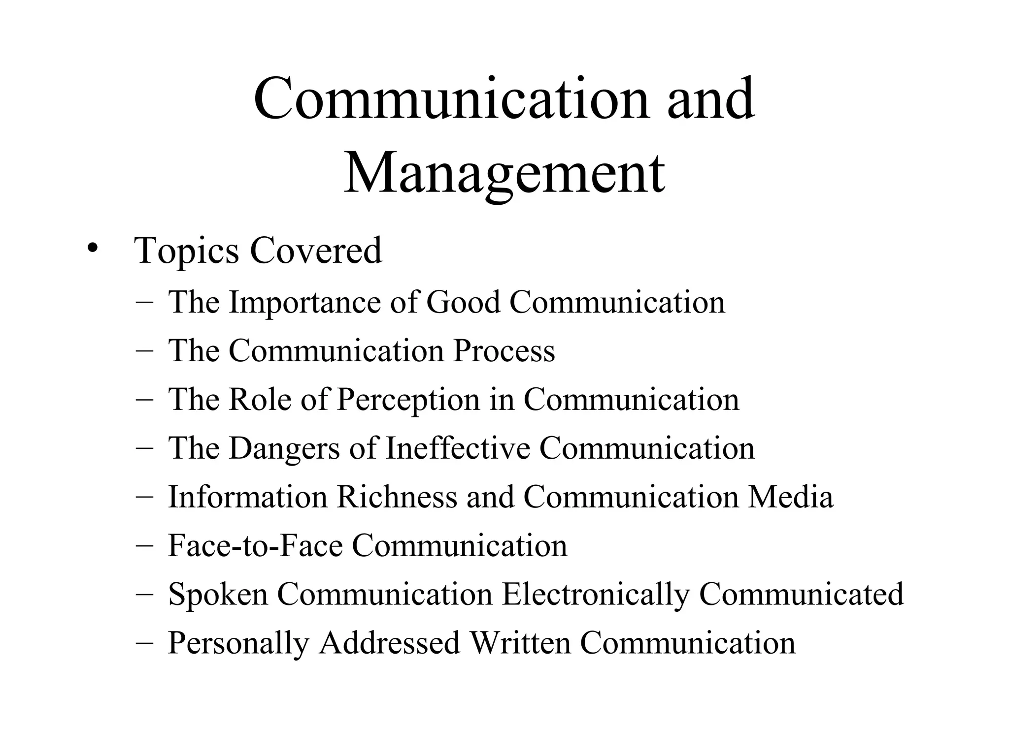 Communication and
Management
• Topics Covered
– The Importance of Good Communication
– The Communication Process
– The Role of Perception in Communication
– The Dangers of Ineffective Communication
– Information Richness and Communication Media
– Face-to-Face Communication
– Spoken Communication Electronically Communicated
– Personally Addressed Written Communication
 