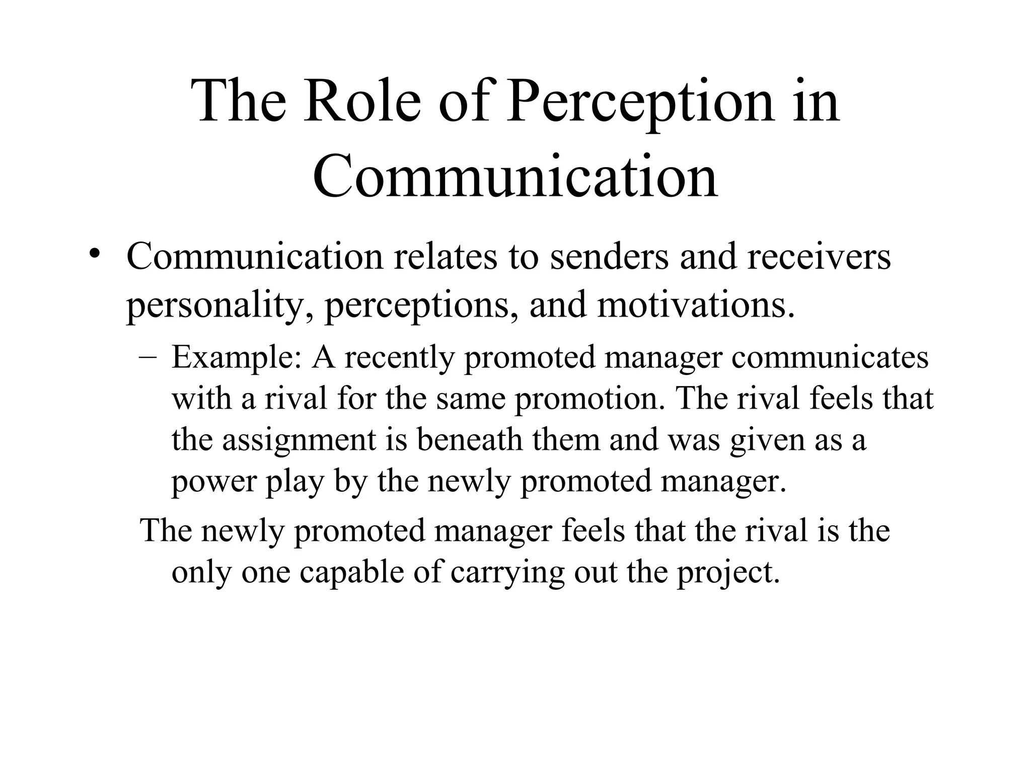 The Role of Perception in
Communication
• Communication relates to senders and receivers
personality, perceptions, and motivations.
– Example: A recently promoted manager communicates
with a rival for the same promotion. The rival feels that
the assignment is beneath them and was given as a
power play by the newly promoted manager.
The newly promoted manager feels that the rival is the
only one capable of carrying out the project.
 