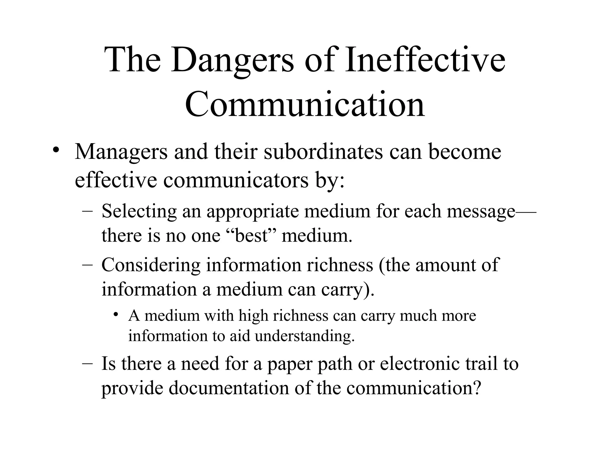 The Dangers of Ineffective
Communication
• Managers and their subordinates can become
effective communicators by:
– Selecting an appropriate medium for each message—
there is no one “best” medium.
– Considering information richness (the amount of
information a medium can carry).
• A medium with high richness can carry much more
information to aid understanding.
– Is there a need for a paper path or electronic trail to
provide documentation of the communication?
 