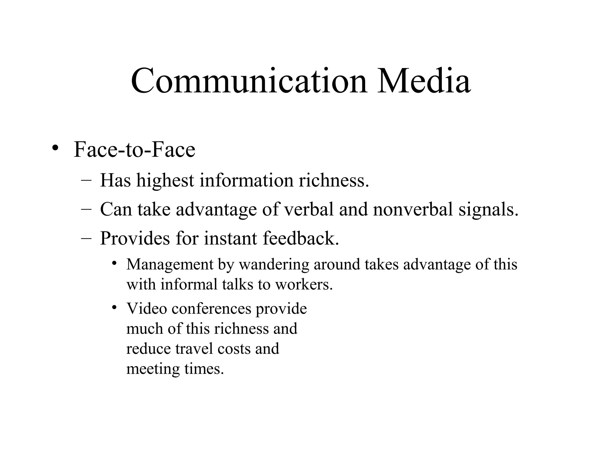 Communication Media
• Face-to-Face
– Has highest information richness.
– Can take advantage of verbal and nonverbal signals.
– Provides for instant feedback.
• Management by wandering around takes advantage of this
with informal talks to workers.
• Video conferences provide
much of this richness and
reduce travel costs and
meeting times.
 