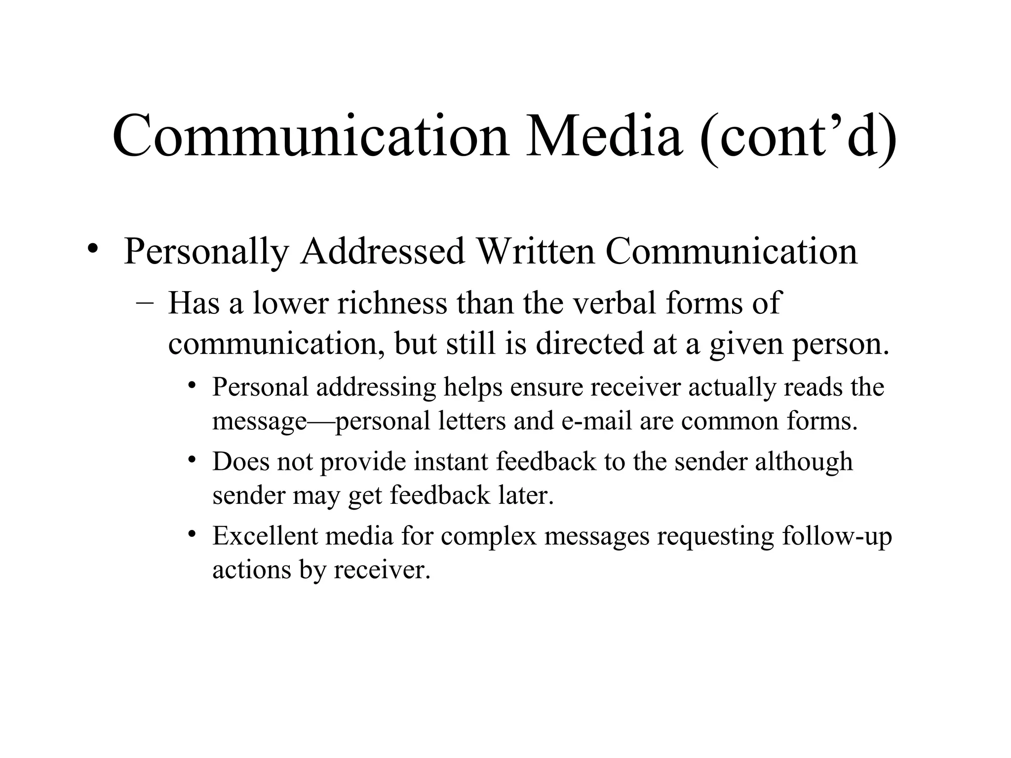 Communication Media (cont’d)
• Personally Addressed Written Communication
– Has a lower richness than the verbal forms of
communication, but still is directed at a given person.
• Personal addressing helps ensure receiver actually reads the
message—personal letters and e-mail are common forms.
• Does not provide instant feedback to the sender although
sender may get feedback later.
• Excellent media for complex messages requesting follow-up
actions by receiver.
 
