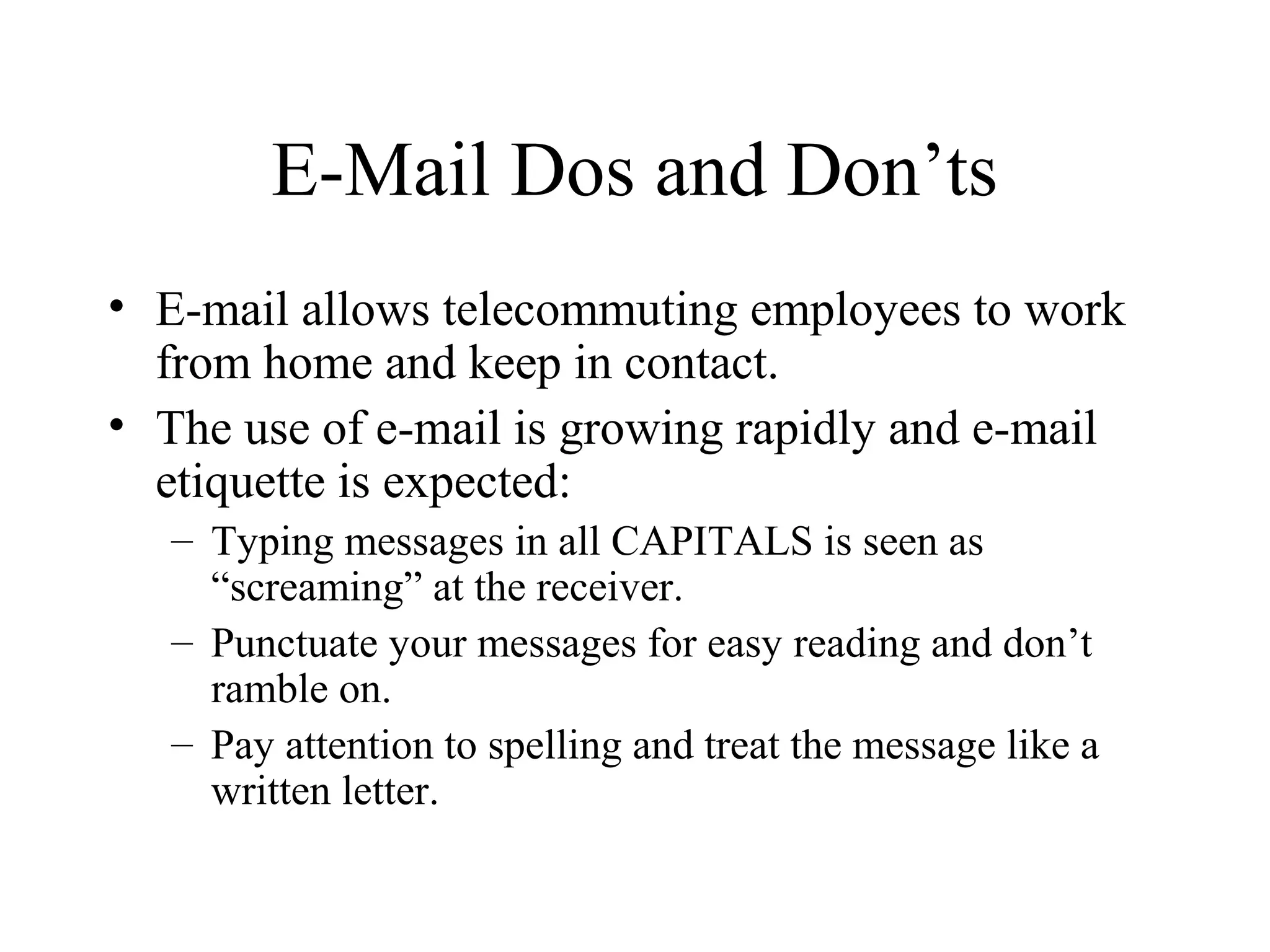 E-Mail Dos and Don’ts
• E-mail allows telecommuting employees to work
from home and keep in contact.
• The use of e-mail is growing rapidly and e-mail
etiquette is expected:
– Typing messages in all CAPITALS is seen as
“screaming” at the receiver.
– Punctuate your messages for easy reading and don’t
ramble on.
– Pay attention to spelling and treat the message like a
written letter.
 