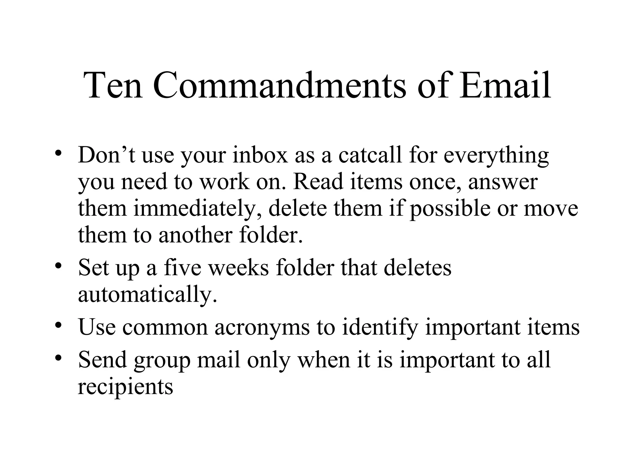 Ten Commandments of Email
• Don’t use your inbox as a catcall for everything
you need to work on. Read items once, answer
them immediately, delete them if possible or move
them to another folder.
• Set up a five weeks folder that deletes
automatically.
• Use common acronyms to identify important items
• Send group mail only when it is important to all
recipients
 