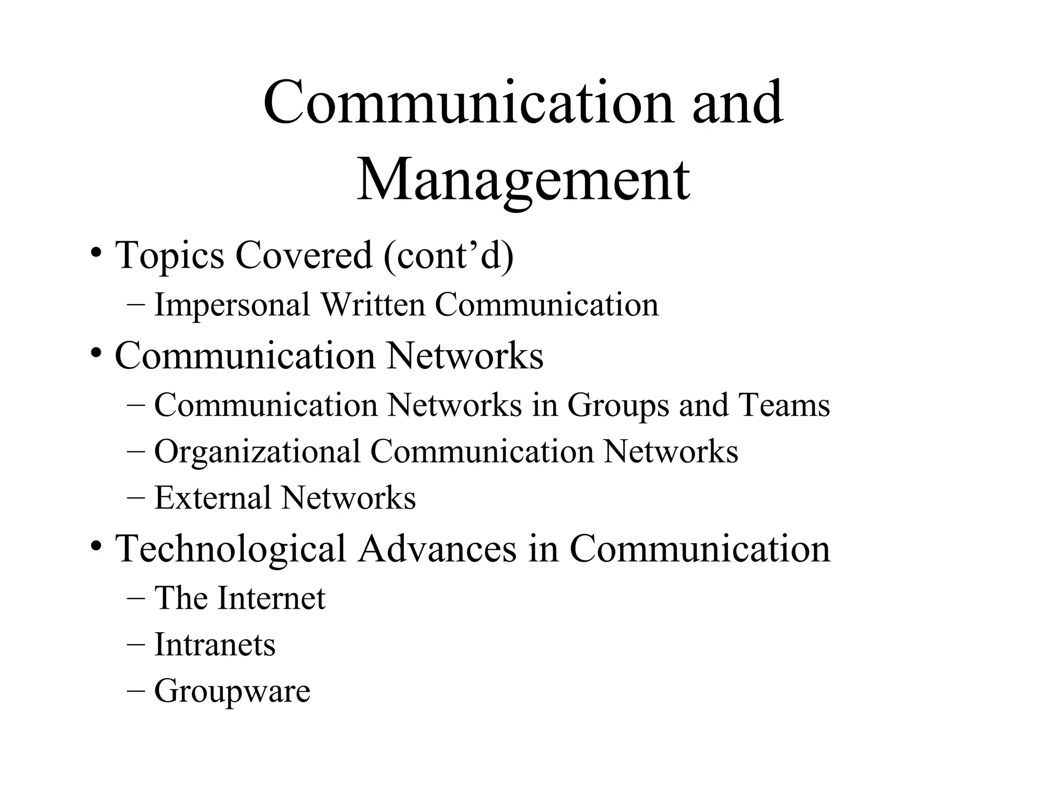 Communication and
Management
• Topics Covered (cont’d)
– Impersonal Written Communication
• Communication Networks
– Communication Networks in Groups and Teams
– Organizational Communication Networks
– External Networks
• Technological Advances in Communication
– The Internet
– Intranets
– Groupware
 