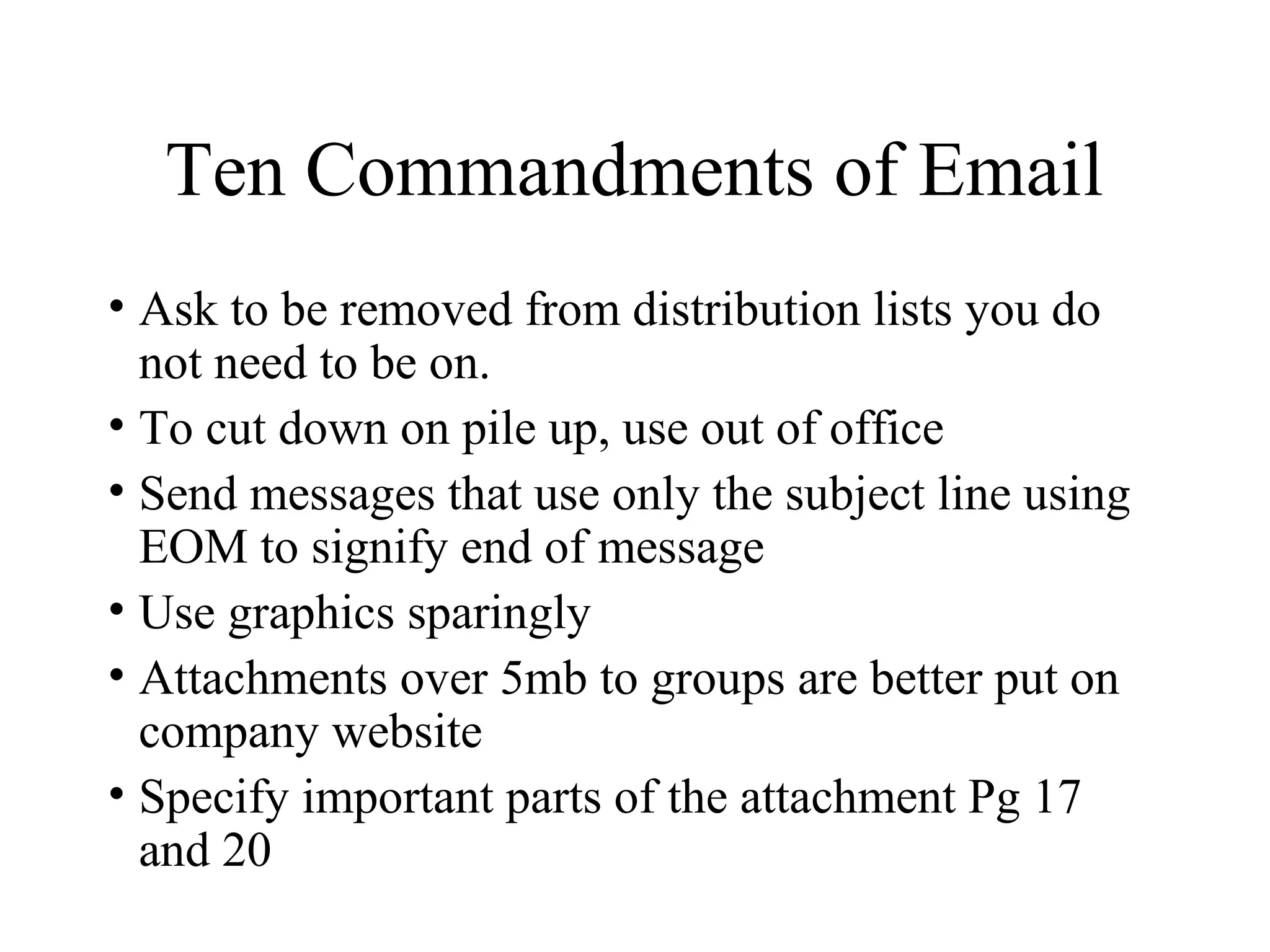 Ten Commandments of Email
• Ask to be removed from distribution lists you do
not need to be on.
• To cut down on pile up, use out of office
• Send messages that use only the subject line using
EOM to signify end of message
• Use graphics sparingly
• Attachments over 5mb to groups are better put on
company website
• Specify important parts of the attachment Pg 17
and 20
 