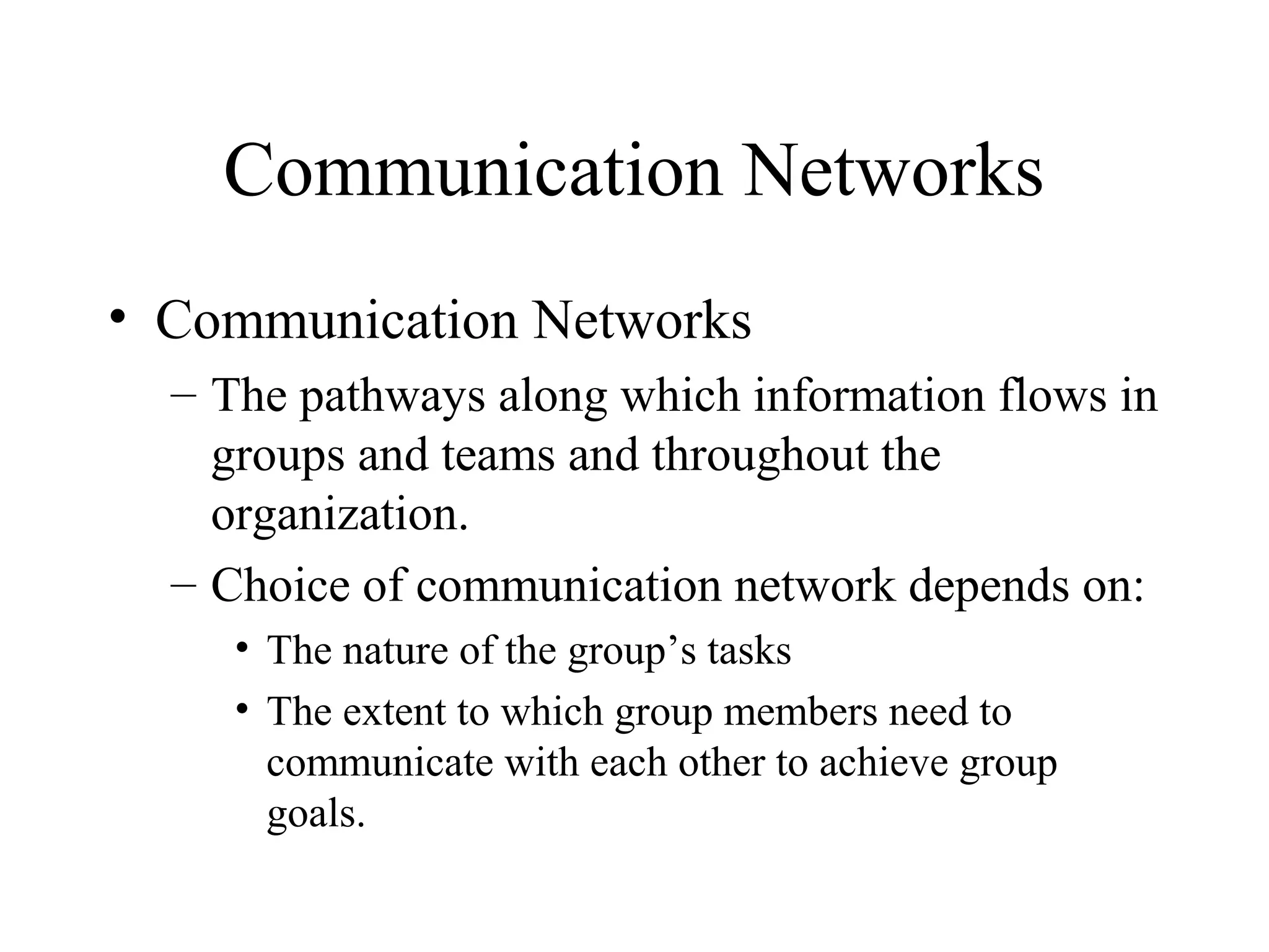 Communication Networks
• Communication Networks
– The pathways along which information flows in
groups and teams and throughout the
organization.
– Choice of communication network depends on:
• The nature of the group’s tasks
• The extent to which group members need to
communicate with each other to achieve group
goals.
 