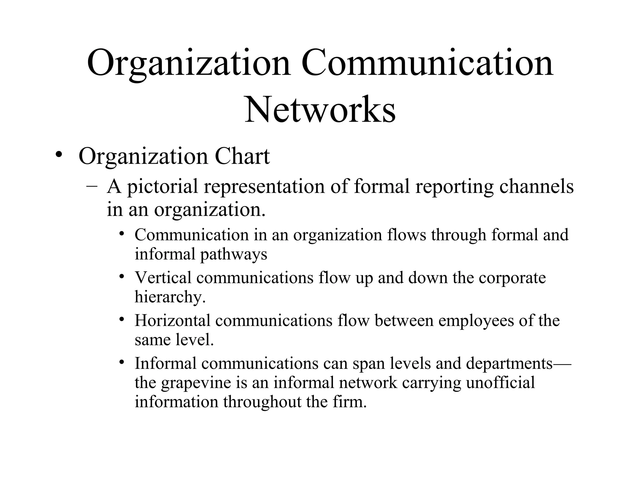 Organization Communication
Networks
• Organization Chart
– A pictorial representation of formal reporting channels
in an organization.
• Communication in an organization flows through formal and
informal pathways
• Vertical communications flow up and down the corporate
hierarchy.
• Horizontal communications flow between employees of the
same level.
• Informal communications can span levels and departments—
the grapevine is an informal network carrying unofficial
information throughout the firm.
 