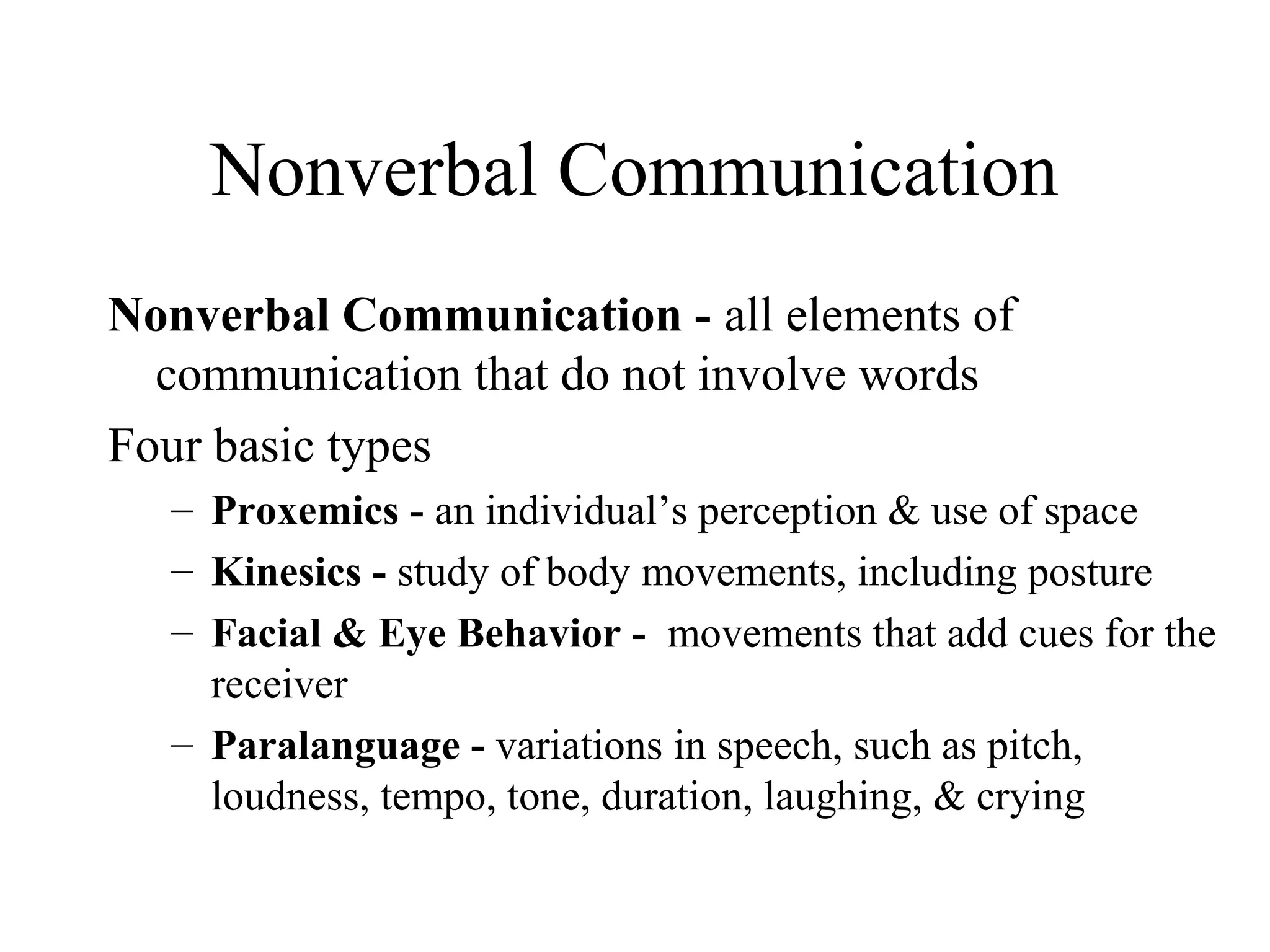 Nonverbal Communication
Nonverbal Communication - all elements of
communication that do not involve words
Four basic types
– Proxemics - an individual’s perception & use of space
– Kinesics - study of body movements, including posture
– Facial & Eye Behavior - movements that add cues for the
receiver
– Paralanguage - variations in speech, such as pitch,
loudness, tempo, tone, duration, laughing, & crying
 