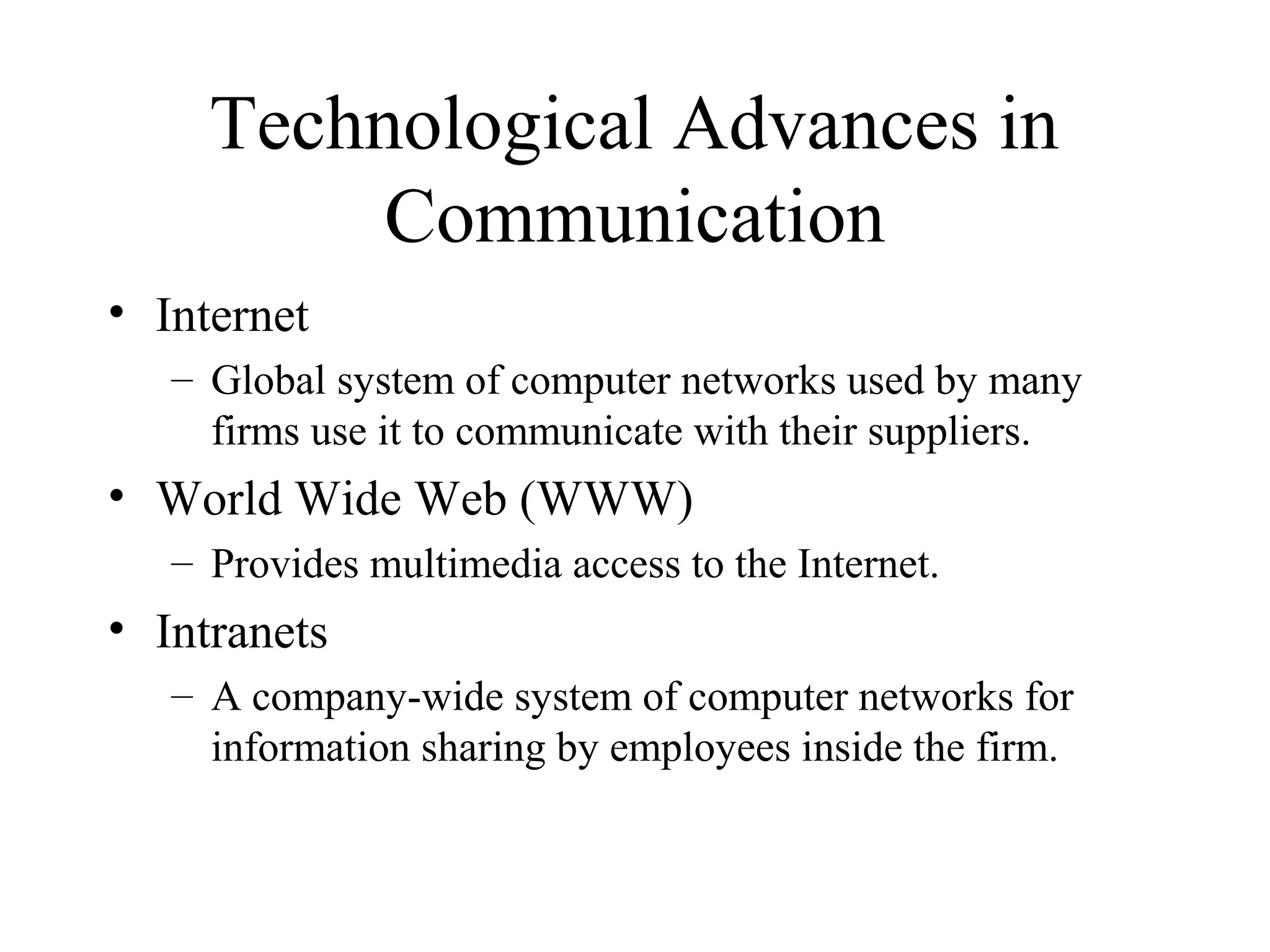 Technological Advances in
Communication
• Internet
– Global system of computer networks used by many
firms use it to communicate with their suppliers.
• World Wide Web (WWW)
– Provides multimedia access to the Internet.
• Intranets
– A company-wide system of computer networks for
information sharing by employees inside the firm.
 