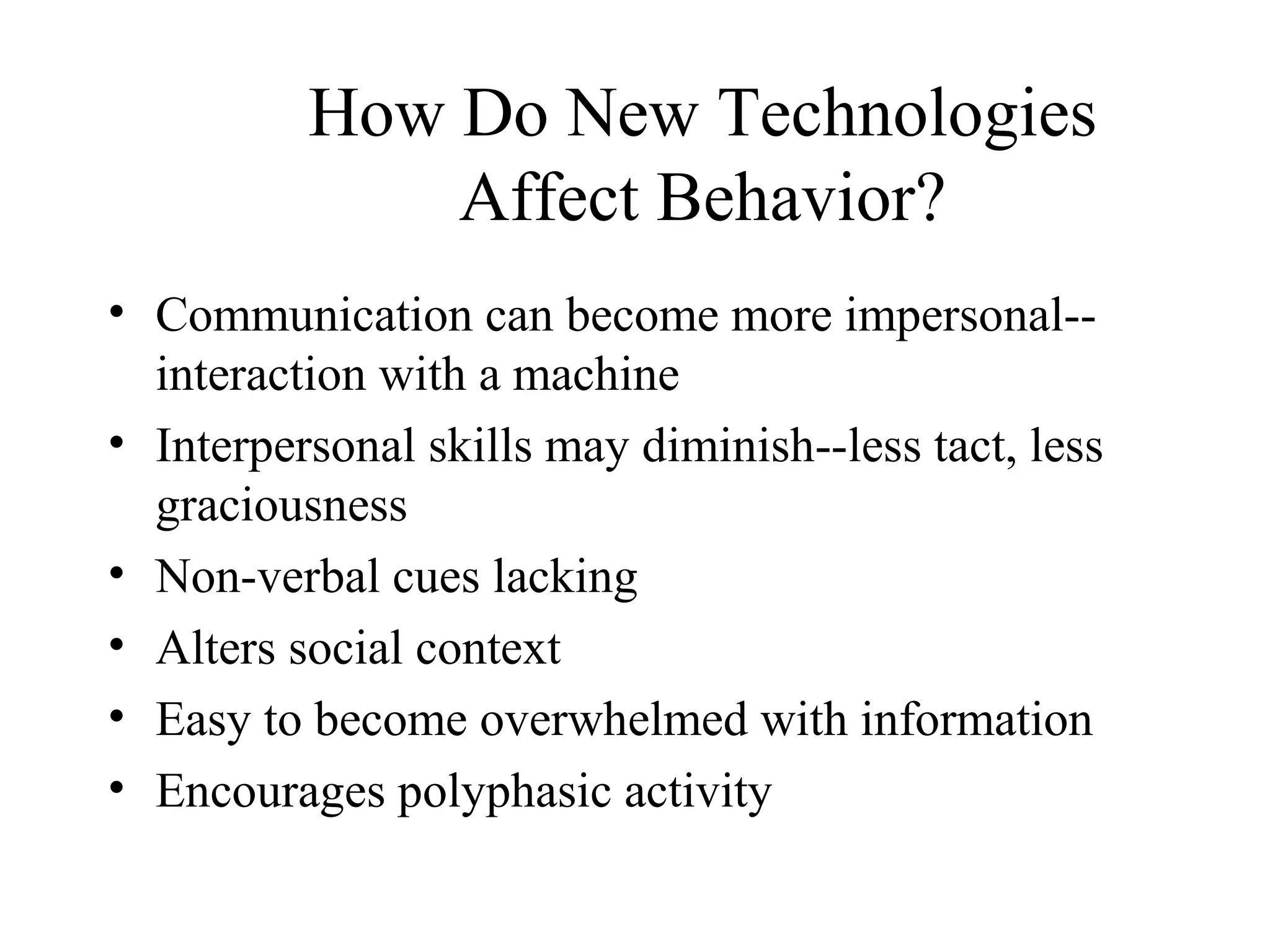 • Communication can become more impersonal--
interaction with a machine
• Interpersonal skills may diminish--less tact, less
graciousness
• Non-verbal cues lacking
• Alters social context
• Easy to become overwhelmed with information
• Encourages polyphasic activity
How Do New Technologies
Affect Behavior?
 