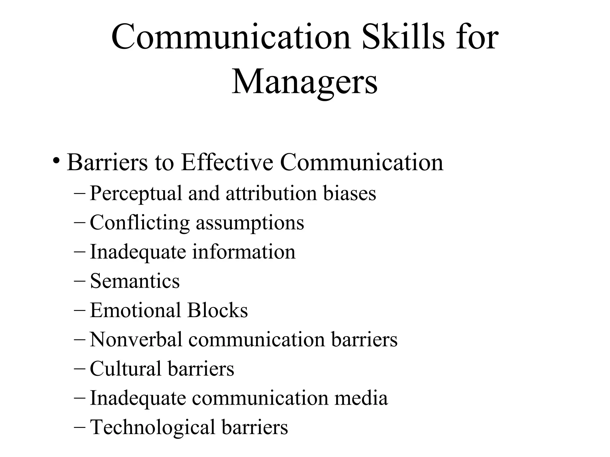 Communication Skills for
Managers
• Barriers to Effective Communication
– Perceptual and attribution biases
– Conflicting assumptions
– Inadequate information
– Semantics
– Emotional Blocks
– Nonverbal communication barriers
– Cultural barriers
– Inadequate communication media
– Technological barriers
 