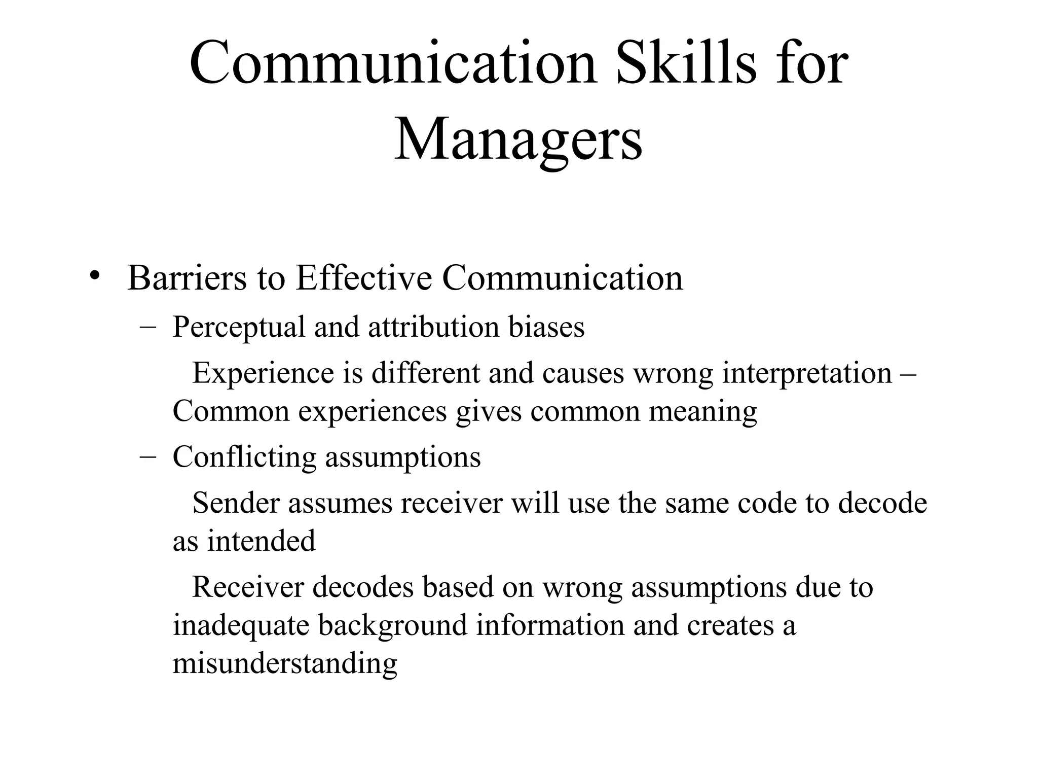 Communication Skills for
Managers
• Barriers to Effective Communication
– Perceptual and attribution biases
Experience is different and causes wrong interpretation –
Common experiences gives common meaning
– Conflicting assumptions
Sender assumes receiver will use the same code to decode
as intended
Receiver decodes based on wrong assumptions due to
inadequate background information and creates a
misunderstanding
 
