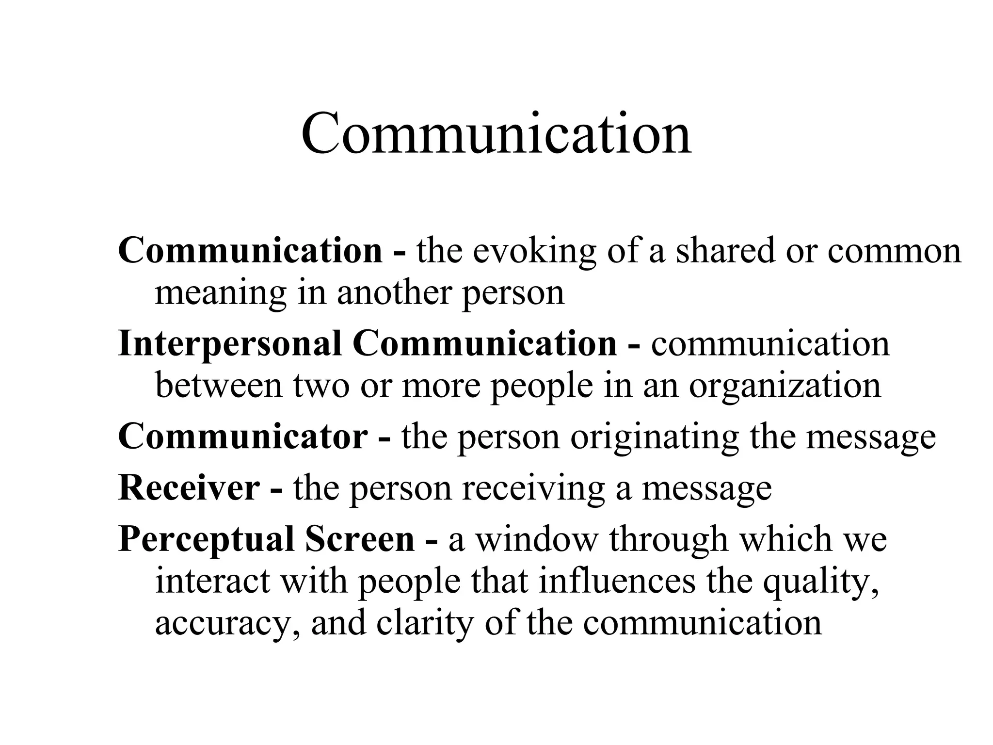 Communication
Communication - the evoking of a shared or common
meaning in another person
Interpersonal Communication - communication
between two or more people in an organization
Communicator - the person originating the message
Receiver - the person receiving a message
Perceptual Screen - a window through which we
interact with people that influences the quality,
accuracy, and clarity of the communication
 
