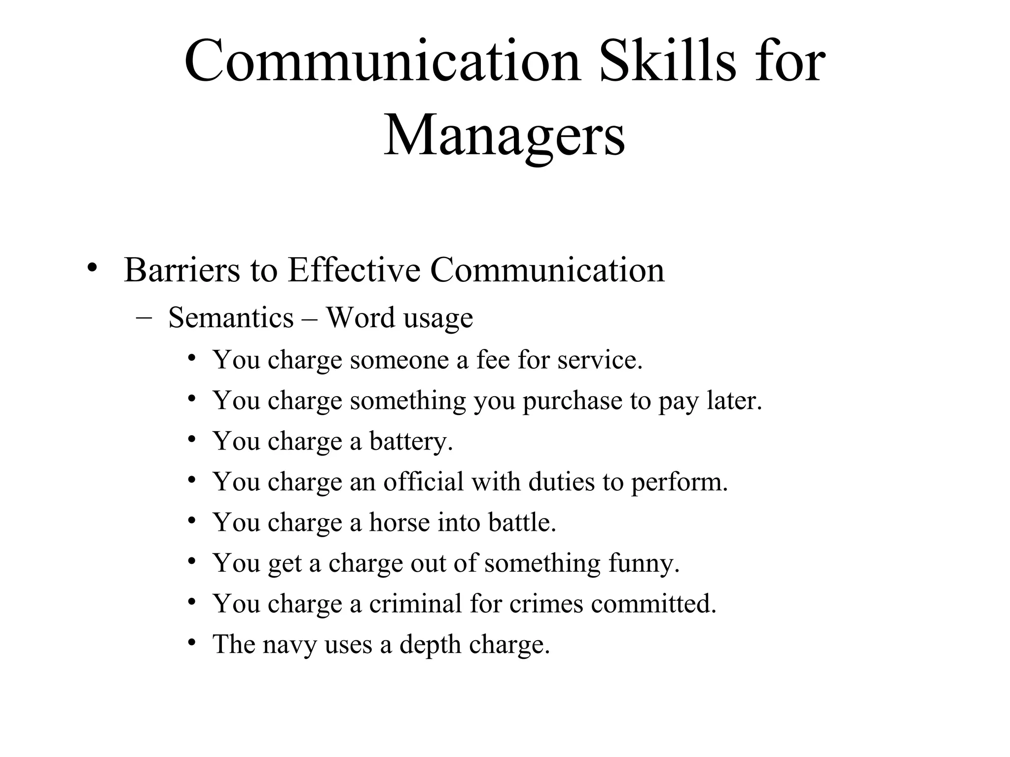 Communication Skills for
Managers
• Barriers to Effective Communication
– Semantics – Word usage
• You charge someone a fee for service.
• You charge something you purchase to pay later.
• You charge a battery.
• You charge an official with duties to perform.
• You charge a horse into battle.
• You get a charge out of something funny.
• You charge a criminal for crimes committed.
• The navy uses a depth charge.
 
