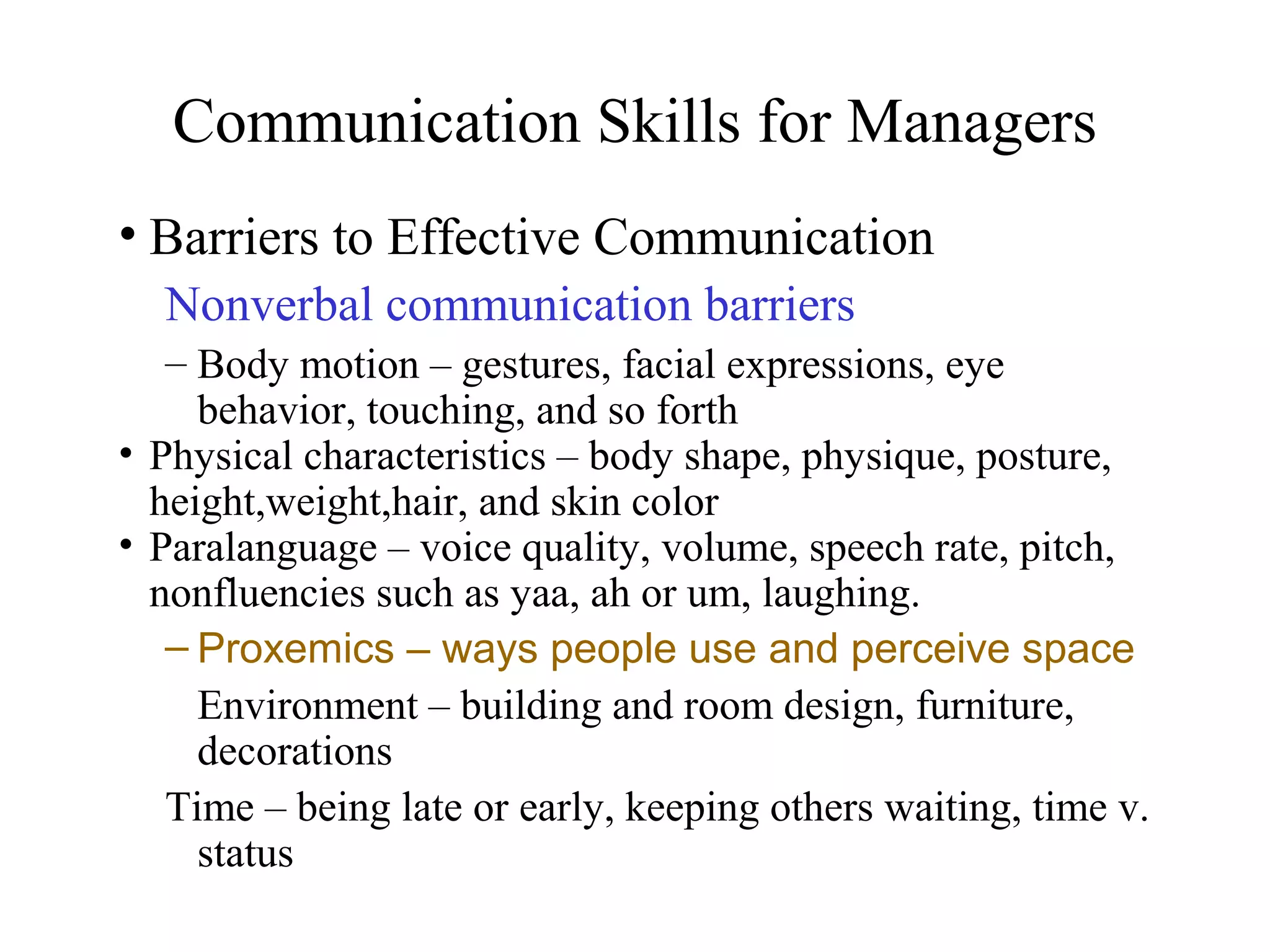 Communication Skills for Managers
• Barriers to Effective Communication
Nonverbal communication barriers
– Body motion – gestures, facial expressions, eye
behavior, touching, and so forth
• Physical characteristics – body shape, physique, posture,
height,weight,hair, and skin color
• Paralanguage – voice quality, volume, speech rate, pitch,
nonfluencies such as yaa, ah or um, laughing.
– Proxemics – ways people use and perceive space
Environment – building and room design, furniture,
decorations
Time – being late or early, keeping others waiting, time v.
status
 