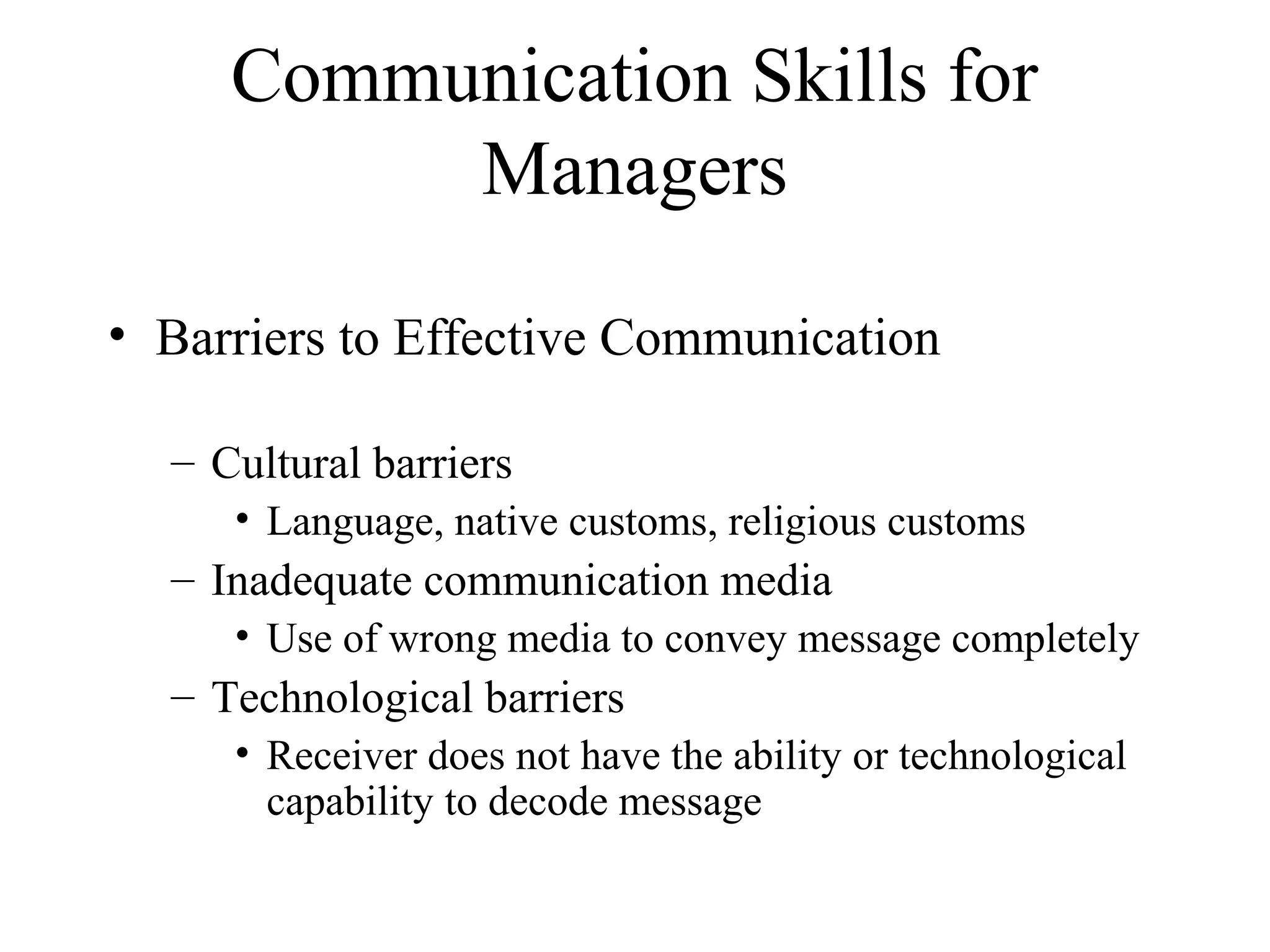 Communication Skills for
Managers
• Barriers to Effective Communication
– Cultural barriers
• Language, native customs, religious customs
– Inadequate communication media
• Use of wrong media to convey message completely
– Technological barriers
• Receiver does not have the ability or technological
capability to decode message
 
