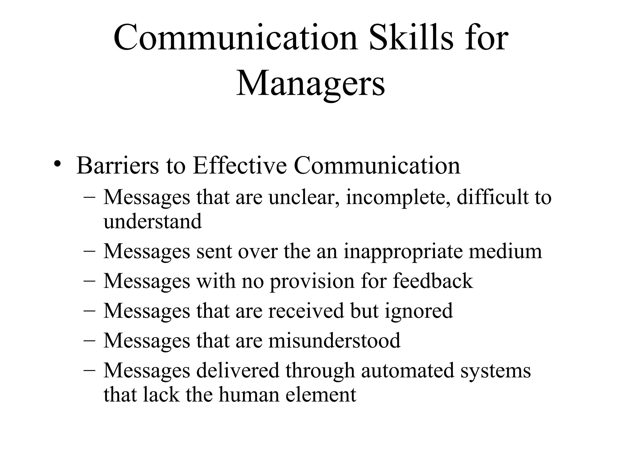 Communication Skills for
Managers
• Barriers to Effective Communication
– Messages that are unclear, incomplete, difficult to
understand
– Messages sent over the an inappropriate medium
– Messages with no provision for feedback
– Messages that are received but ignored
– Messages that are misunderstood
– Messages delivered through automated systems
that lack the human element
 