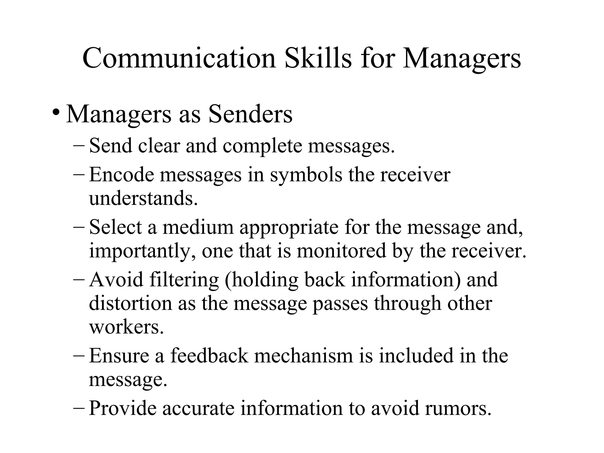 Communication Skills for Managers
• Managers as Senders
– Send clear and complete messages.
– Encode messages in symbols the receiver
understands.
– Select a medium appropriate for the message and,
importantly, one that is monitored by the receiver.
– Avoid filtering (holding back information) and
distortion as the message passes through other
workers.
– Ensure a feedback mechanism is included in the
message.
– Provide accurate information to avoid rumors.
 