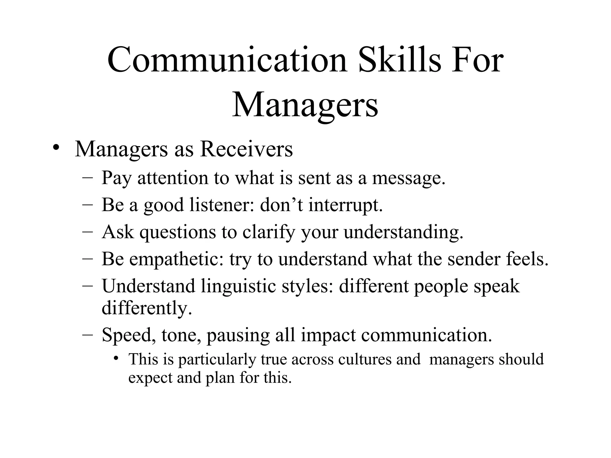 Communication Skills For
Managers
• Managers as Receivers
– Pay attention to what is sent as a message.
– Be a good listener: don’t interrupt.
– Ask questions to clarify your understanding.
– Be empathetic: try to understand what the sender feels.
– Understand linguistic styles: different people speak
differently.
– Speed, tone, pausing all impact communication.
• This is particularly true across cultures and managers should
expect and plan for this.
 