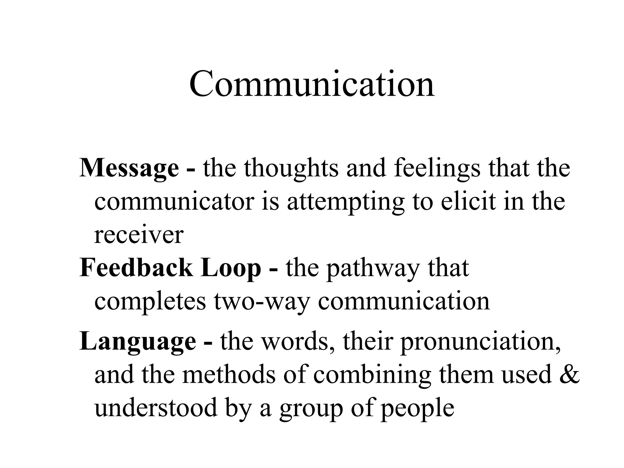 Communication
Message - the thoughts and feelings that the
communicator is attempting to elicit in the
receiver
Feedback Loop - the pathway that
completes two-way communication
Language - the words, their pronunciation,
and the methods of combining them used &
understood by a group of people
 