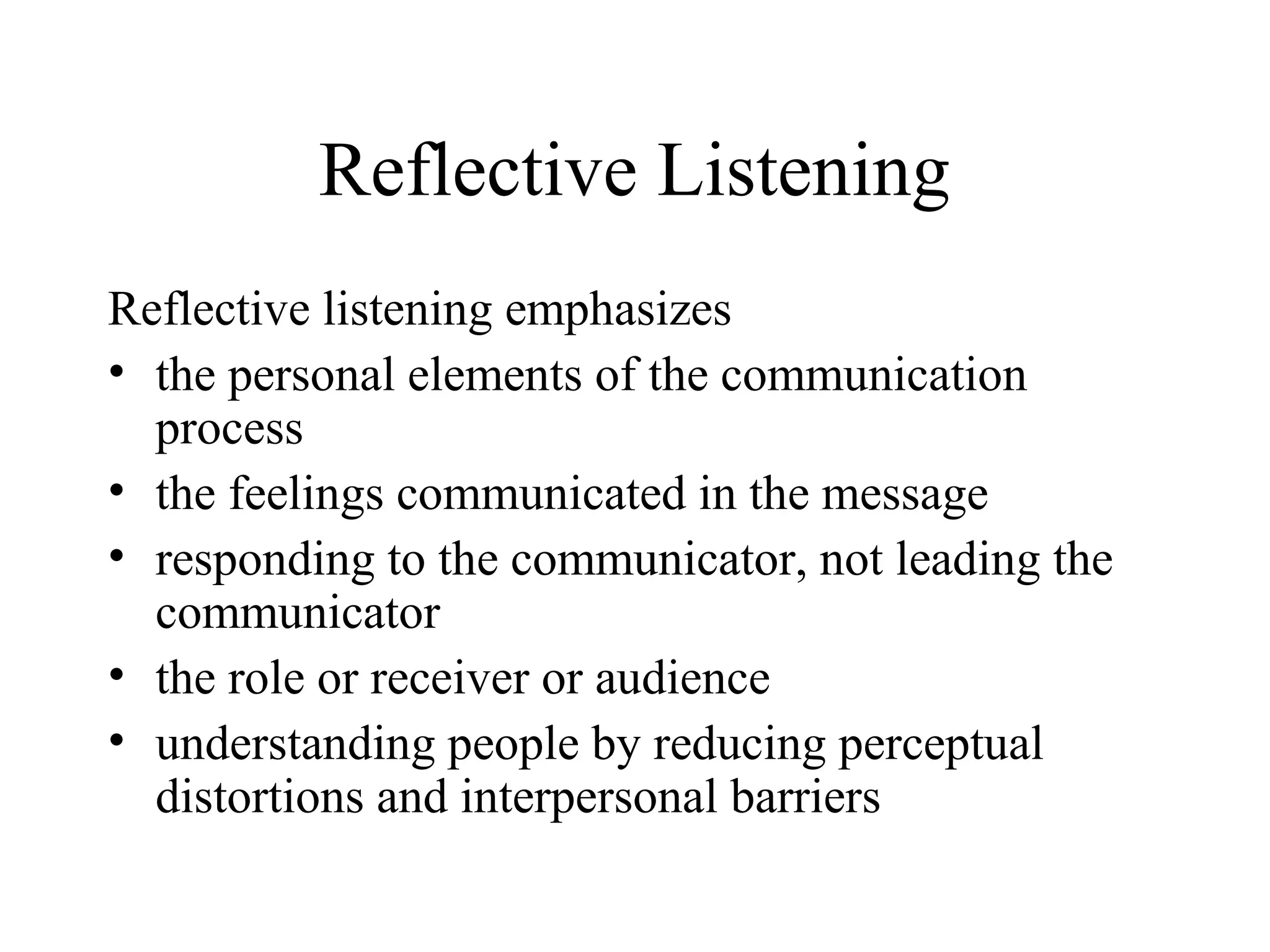 Reflective Listening
Reflective listening emphasizes
• the personal elements of the communication
process
• the feelings communicated in the message
• responding to the communicator, not leading the
communicator
• the role or receiver or audience
• understanding people by reducing perceptual
distortions and interpersonal barriers
 