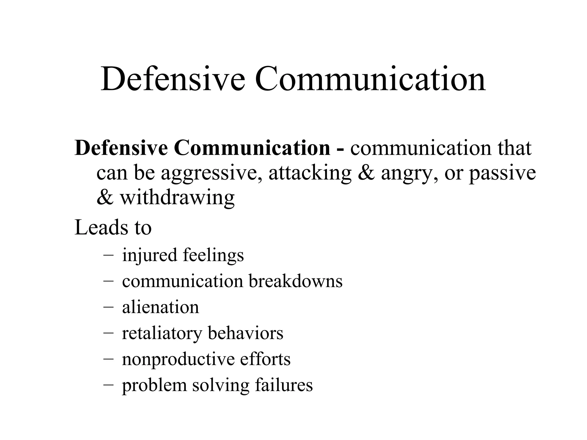 Defensive Communication
Defensive Communication - communication that
can be aggressive, attacking & angry, or passive
& withdrawing
Leads to
– injured feelings
– communication breakdowns
– alienation
– retaliatory behaviors
– nonproductive efforts
– problem solving failures
 