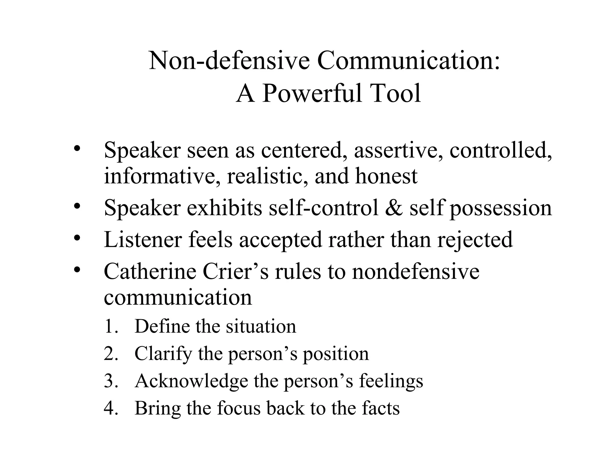 Non-defensive Communication:
A Powerful Tool
• Speaker seen as centered, assertive, controlled,
informative, realistic, and honest
• Speaker exhibits self-control & self possession
• Listener feels accepted rather than rejected
• Catherine Crier’s rules to nondefensive
communication
1. Define the situation
2. Clarify the person’s position
3. Acknowledge the person’s feelings
4. Bring the focus back to the facts
 