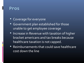 Pros

 Coverage for everyone
 Government plan established for those
  unable to get employee coverage
 Increase in Revenue with taxation of higher
  bracket americans and tax breaks because
  healthcare taxation is not capped.
 Reimbursements that could save healthcare
  cost down the line
 