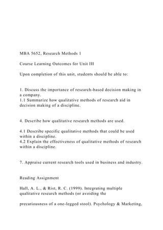 MBA 5652, Research Methods 1
Course Learning Outcomes for Unit III
Upon completion of this unit, students should be able to:
1. Discuss the importance of research-based decision making in
a company.
1.1 Summarize how qualitative methods of research aid in
decision making of a discipline.
4. Describe how qualitative research methods are used.
4.1 Describe specific qualitative methods that could be used
within a discipline.
4.2 Explain the effectiveness of qualitative methods of research
within a discipline.
7. Appraise current research tools used in business and industry.
Reading Assignment
Hall, A. L., & Rist, R. C. (1999). Integrating multiple
qualitative research methods (or avoiding the
precariousness of a one-legged stool). Psychology & Marketing,
 