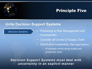 • Pertaining to Risk Management and
Uncertainties
• Consider all Levels of Supply Chain
• Distributive Leadership (flat organization)
• At strategic points along supply and
production chain
Unite Decision Support Systems
Principle Five
Decision Systems
Decision Support Systems must deal with
uncertainty in an explicit manner
 