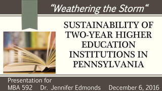 SUSTAINABILITY OF
TWO-YEAR HIGHER
EDUCATION
INSTITUTIONS IN
PENNSYLVANIA
“Weathering the Storm“
Presentation for
MBA 592 Dr. Jennifer Edmonds December 6, 2016
 