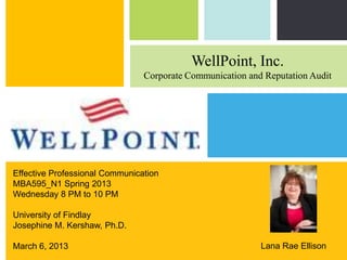 WellPoint, Inc.
                                Corporate Communication and Reputation Audit




Effective Professional Communication
MBA595_N1 Spring 2013
Wednesday 8 PM to 10 PM

University of Findlay
Josephine M. Kershaw, Ph.D.
                                                 P: 555.123.4568 F: 555.123.4567

March 6, 2013                                    NY 10001
                                                                           |
                                                 123 West Main Street, New York,   www.rightcare.com
                                                                    Lana Rae Ellison
 