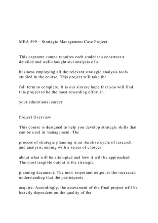 MBA 599 – Strategic Management Case Project
This capstone course requires each student to construct a
detailed and well-thought-out analysis of a
business employing all the relevant strategic analysis tools
studied in the course. This project will take the
full term to complete. It is our sincere hope that you will find
this project to be the most rewarding effort in
your educational career.
Project Overview
This course is designed to help you develop strategic skills that
can be used in management. The
process of strategic planning is an iterative cycle of research
and analysis, ending with a series of choices
about what will be attempted and how it will be approached.
The most tangible output is the strategic
planning document. The most important output is the increased
understanding that the participants
acquire. Accordingly, the assessment of the final project will be
heavily dependent on the quality of the
 