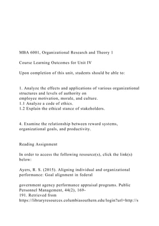 MBA 6001, Organizational Research and Theory 1
Course Learning Outcomes for Unit IV
Upon completion of this unit, students should be able to:
1. Analyze the effects and applications of various organizational
structures and levels of authority on
employee motivation, morale, and culture.
1.1 Analyze a code of ethics.
1.2 Explain the ethical stance of stakeholders.
4. Examine the relationship between reward systems,
organizational goals, and productivity.
Reading Assignment
In order to access the following resource(s), click the link(s)
below:
Ayers, R. S. (2015). Aligning individual and organizational
performance: Goal alignment in federal
government agency performance appraisal programs. Public
Personnel Management, 44(2), 169-
191. Retrieved from
https://libraryresources.columbiasouthern.edu/login?url=http://s
 