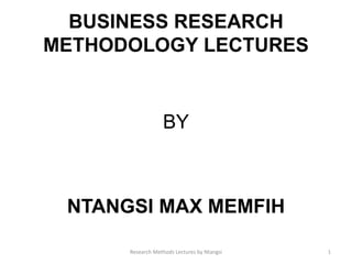 BUSINESS RESEARCH
METHODOLOGY LECTURES
BY
NTANGSI MAX MEMFIH
Research Methods Lectures by Ntangsi 1
 