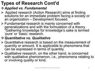 Types of Research Cont'd
Applied vs. Fundamental
 Applied research (Action Research) aims at finding
solutions for an immediate problem facing a society or
an organization – Development focused.
 Fundamental research is mainly concerned with
generalizations and with the formulation of a theory.
“Gathering knowledge for knowledge’s sake is termed
‘pure’ or ‘basic’ research.
Quantitative vs. Qualitative
 Quantitative research is based on the measurement of
quantity or amount. It is applicable to phenomena that
can be expressed in terms of quantity.
 Qualitative research, on the other hand, is concerned
with qualitative phenomenon, i.e., phenomena relating to
or involving quality or kind.
Research Methods Lecture by Ntangsi 10
 