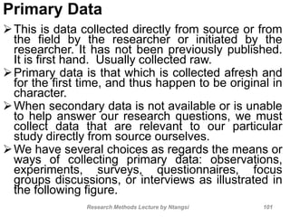 Primary Data
This is data collected directly from source or from
the field by the researcher or initiated by the
researcher. It has not been previously published.
It is first hand. Usually collected raw.
Primary data is that which is collected afresh and
for the first time, and thus happen to be original in
character.
When secondary data is not available or is unable
to help answer our research questions, we must
collect data that are relevant to our particular
study directly from source ourselves.
We have several choices as regards the means or
ways of collecting primary data: observations,
experiments, surveys, questionnaires, focus
groups discussions, or interviews as illustrated in
the following figure.
Research Methods Lecture by Ntangsi 101
 