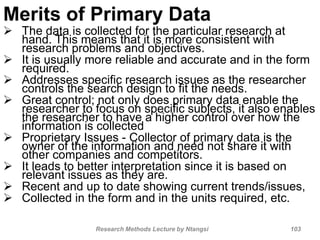 Merits of Primary Data
 The data is collected for the particular research at
hand. This means that it is more consistent with
research problems and objectives.
 It is usually more reliable and accurate and in the form
required.
 Addresses specific research issues as the researcher
controls the search design to fit the needs.
 Great control; not only does primary data enable the
researcher to focus on specific subjects, it also enables
the researcher to have a higher control over how the
information is collected
 Proprietary Issues - Collector of primary data is the
owner of the information and need not share it with
other companies and competitors.
 It leads to better interpretation since it is based on
relevant issues as they are.
 Recent and up to date showing current trends/issues,
 Collected in the form and in the units required, etc.
Research Methods Lecture by Ntangsi 103
 