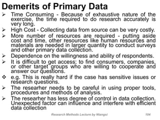 Demerits of Primary Data
 Time Consuming - Because of exhaustive nature of the
exercise, the time required to do research accurately is
very long.
 High Cost - Collecting data from source can be very costly.
 More number of resources are required - putting aside
cost and time, other resources like human resources and
materials are needed in larger quantity to conduct surveys
and other primary data collection.
 Dependence on the willingness and ability of respondents.
 It is difficult to get access; to find consumers, companies,
or other target groups who are willing to cooperate and
answer our questions.
 e.g. This is really hard if the case has sensitive issues or
research questions.
 The researher needs to be careful in using proper tools,
procedures and methods of analysis.
 The researher has less degree of control in data collection.
Unexpected factor can influence and interfere with efficient
data collection
Research Methods Lecture by Ntangsi 104
 