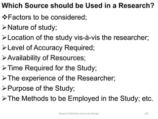 Which Source should be Used in a Research?
Factors to be considered;
Nature of study;
Location of the study vis-à-vis the researcher;
Level of Accuracy Required;
Availability of Resources;
Time Required for the Study;
The experience of the Researcher;
Purpose of the Study;
The Methods to be Employed in the Study; etc.
Research Methods Lecture by Ntangsi 105
 