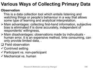 Various Ways of Collecting Primary Data
Observation
This is a data collection tool which entails listening and
watching things or people’s behaviour in a way that allows
some type of learning and analytical interpretation.
 Main advantages: collecting first-hand information, subjective
bias is eliminated if is done accurately, independent of
respondents’ willingness,
 Main disadvantages: observations made by indivuduals -
human error, it is an expensive method, time consuming, can
only provide limited data, .
 Field observation
 Contrived setting
 Participant vs. non-participant
 Mechanical vs. human
Research Methods Lecture by Ntangsi 106
 