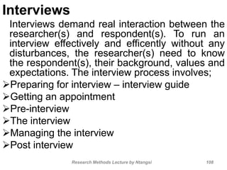 Interviews
Research Methods Lecture by Ntangsi 108
Interviews demand real interaction between the
researcher(s) and respondent(s). To run an
interview effectively and efficently without any
disturbances, the researcher(s) need to know
the respondent(s), their background, values and
expectations. The interview process involves;
Preparing for interview – interview guide
Getting an appointment
Pre-interview
The interview
Managing the interview
Post interview
 