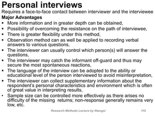 Personal interviews
Requires a face-to-face contact between interviewer and the interviewee
Major Advantages
 More information and in greater depth can be obtained,
 Possibility of overcoming the resistance on the path of interviewee,
 There is greater flexibility under this method,
 Observation method can as well be applied to recording verbal
answers to various questions,
 The interviewer can usually control which person(s) will answer the
questions,
 The interviewer may catch the informant off-guard and thus may
secure the most spontaneous reactions,
 The language of the interview can be adopted to the ability or
educational level of the person interviewed to avoid misinterpretation,
 The interviewer can collect supplementary information about the
respondent’s personal characteristics and environment which is often
of great value in interpreting results,
• Sample size can be controlled more effectively as there arises no
difficulty of the missing returns; non-response generally remains very
low, etc.
Research Methods Lecture by Ntangsi 110
 