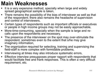 Main Weaknesses
 It is a very expensive method, specially when large and widely
spread geographical sample is taken,
 There remains the possibility of the bias of interviewer as well as that
of the respondent; there also remains the headache of supervision
and control of interviewers,
 Certain types of respondents such as important officials or executives
or people in high income groups may not be easily approachable,
 More-time-consuming, specially when the sample is large and re-
calls upon the respondents are necessary,
 The presence of the interviewer on the spot may over-stimulate the
respondent, sometimes even to the extent that s/he may give
imaginary information,
 The organization required for selecting, training and supervising the
field-staff is more complex with formidable problems,
 Interviewing at times may also introduce systematic errors,
 Effective interview presupposes proper rapport with respondents that
would facilitate free and frank responses. This is often a very difficult
requirement, etc.
Research Methods Lecture by Ntangsi 111
 