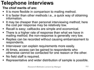 Telephone interviews
The chief merits of are:
 It is more flexible in comparison to mailing method.
 It is faster than other methods i.e., a quick way of obtaining
information.
 It may be cheaper than personal interviewing method; here
the cost per response may be relatively low.
 Recall is easy; callbacks are simple and economical.
 There is a higher rate of response than what we have in
mailing method; the non-response is generally very low.
 Replies can be recorded without causing embarrassment to
respondents.
 Interviewer can explain requirements more easily.
 At times, access can be gained to respondents who
otherwise cannot be contacted for one reason or the other.
 No field staff is required.
 Representative and wider distribution of sample is possible.
Research Methods Lecture by Ntangsi 112
 