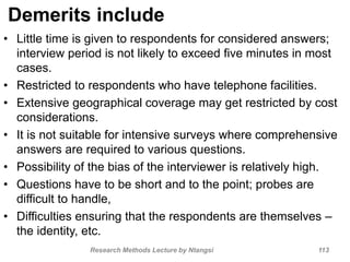 Demerits include
• Little time is given to respondents for considered answers;
interview period is not likely to exceed five minutes in most
cases.
• Restricted to respondents who have telephone facilities.
• Extensive geographical coverage may get restricted by cost
considerations.
• It is not suitable for intensive surveys where comprehensive
answers are required to various questions.
• Possibility of the bias of the interviewer is relatively high.
• Questions have to be short and to the point; probes are
difficult to handle,
• Difficulties ensuring that the respondents are themselves –
the identity, etc.
Research Methods Lecture by Ntangsi 113
 