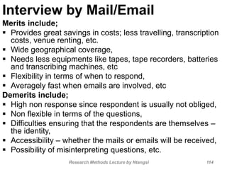 Interview by Mail/Email
Merits include;
 Provides great savings in costs; less travelling, transcription
costs, venue renting, etc.
 Wide geographical coverage,
 Needs less equipments like tapes, tape recorders, batteries
and transcribing machines, etc
 Flexibility in terms of when to respond,
 Averagely fast when emails are involved, etc
Demerits include;
 High non response since respondent is usually not obliged,
 Non flexible in terms of the questions,
 Difficulties ensuring that the respondents are themselves –
the identity,
 Accessibility – whether the mails or emails will be received,
 Possibility of misinterpreting questions, etc.
Research Methods Lecture by Ntangsi 114
 